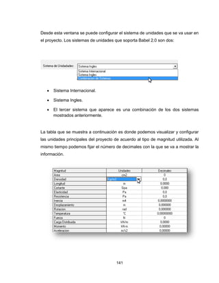 141
Desde esta ventana se puede configurar el sistema de unidades que se va usar en
el proyecto. Los sistemas de unidades que soporta Babel 2.0 son dos:
 Sistema Internacional.
 Sistema Ingles.
 El tercer sistema que aparece es una combinación de los dos sistemas
mostrados anteriormente.
La tabla que se muestra a continuación es donde podemos visualizar y configurar
las unidades principales del proyecto de acuerdo al tipo de magnitud utilizada. Al
mismo tiempo podemos fijar el número de decimales con la que se va a mostrar la
información.
 