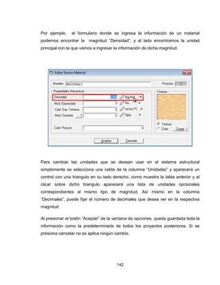 142
Por ejemplo, el formulario donde se ingresa la información de un material
podemos encontrar la magnitud “Densidad”, y al lado encontramos la unidad
principal con la que vamos a ingresar la información de dicha magnitud.
Para cambiar las unidades que se desean usar en el sistema estructural
simplemente se selecciona una celda de la columna “Unidades” y aparecerá un
control con una triangulo en su lado derecho, como muestra la tabla anterior y al
clicar sobre dicho triangulo aparecerá una lista de unidades opcionales
correspondientes al mismo tipo de magnitud. Así mismo en la columna
“Decimales”, puede fijar el número de decimales que desea ver en la respectiva
magnitud.
Al presionar el botón “Aceptar” de la ventana de opciones, queda guardada toda la
información como la predeterminada de todos los proyectos posteriores. Si se
presiona cancelar no se aplica ningún cambio.
 