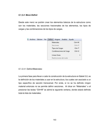143
6.1.2.4 Menú Definir
Desde este menú se podrán crear los elementos básicos de la estructura como
son los materiales, las secciones trasversales de los elementos, los tipos de
cargas y las combinaciones de los tipos de cargas.
6.1.2.4.1 Definir/Materiales
La primera fase para llevar a cabo la construcción de la estructura en Babel 2.0, es
la definición de los materiales a usar en la estructura, los cuales van asociado a un
tipo específico de sección transversal. Por ende, si no se ha definido ningún
material entonces no se permite definir secciones. Al clicar en “Materiales” o al
presionar las teclas “Ctrl+M” se abrirá la siguiente ventana, donde estará definido
toda la lista de materiales:
 