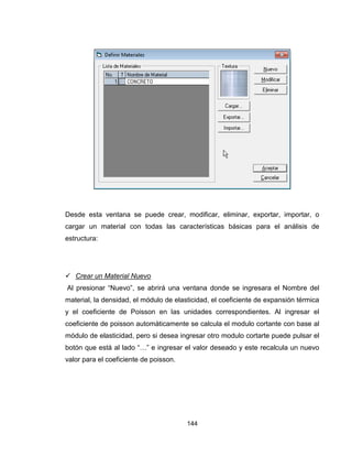 144
Desde esta ventana se puede crear, modificar, eliminar, exportar, importar, o
cargar un material con todas las características básicas para el análisis de
estructura:
 Crear un Material Nuevo
Al presionar “Nuevo”, se abrirá una ventana donde se ingresara el Nombre del
material, la densidad, el módulo de elasticidad, el coeficiente de expansión térmica
y el coeficiente de Poisson en las unidades correspondientes. Al ingresar el
coeficiente de poisson automáticamente se calcula el modulo cortante con base al
módulo de elasticidad, pero si desea ingresar otro modulo cortarte puede pulsar el
botón que está al lado “…” e ingresar el valor deseado y este recalcula un nuevo
valor para el coeficiente de poisson.
 