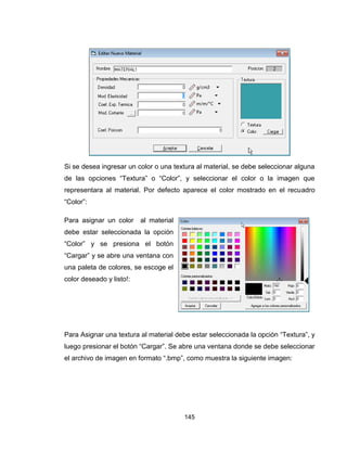 145
Si se desea ingresar un color o una textura al material, se debe seleccionar alguna
de las opciones “Textura” o “Color”, y seleccionar el color o la imagen que
representara al material. Por defecto aparece el color mostrado en el recuadro
“Color”:
Para asignar un color al material
debe estar seleccionada la opción
“Color” y se presiona el botón
“Cargar” y se abre una ventana con
una paleta de colores, se escoge el
color deseado y listo!:
Para Asignar una textura al material debe estar seleccionada la opción “Textura”, y
luego presionar el botón “Cargar”. Se abre una ventana donde se debe seleccionar
el archivo de imagen en formato “.bmp”, como muestra la siguiente imagen:
 