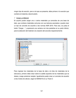 147
ningún tipo de sección, pero si el caso se presenta, debe primero ir la sección que
contiene el material y desvincularlo.
 Cargar un Material
El usuario puede cargar uno o varios materiales ya conocidos de una base de
dato, que contiene materiales comunes con sus texturas asociadas o puede crear
un tipo de concreto de acuerdo a las normas NSR 2010. Para eso, se pulsa el
botón “Cargar…” y aparecerá una ventana con dos pestañas en su parte inferior,
para la selección del material o la creación del concreto respectivamente:
Para ingresar los materiales de la base de dato a la lista de materiales de la
estructura, primero debe clicar sobre la casilla izquierda de los materiales que se
desee y luego presionar aceptar. Igualmente puede crear un concreto de acuerdo
a dos modos de cálculo, según la NSR2010 en su Título C:
 