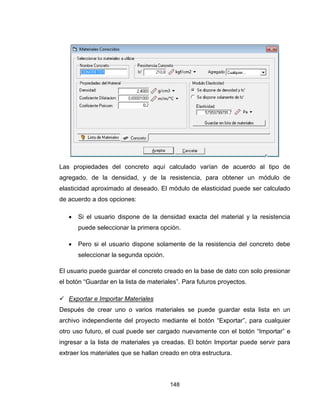 148
Las propiedades del concreto aquí calculado varían de acuerdo al tipo de
agregado, de la densidad, y de la resistencia, para obtener un módulo de
elasticidad aproximado al deseado. El módulo de elasticidad puede ser calculado
de acuerdo a dos opciones:
 Si el usuario dispone de la densidad exacta del material y la resistencia
puede seleccionar la primera opción.
 Pero si el usuario dispone solamente de la resistencia del concreto debe
seleccionar la segunda opción.
El usuario puede guardar el concreto creado en la base de dato con solo presionar
el botón “Guardar en la lista de materiales”. Para futuros proyectos.
 Exportar e Importar Materiales
Después de crear uno o varios materiales se puede guardar esta lista en un
archivo independiente del proyecto mediante el botón “Exportar”, para cualquier
otro uso futuro, el cual puede ser cargado nuevamente con el botón “Importar” e
ingresar a la lista de materiales ya creadas. El botón Importar puede servir para
extraer los materiales que se hallan creado en otra estructura.
 