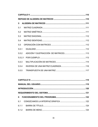 IX
CAPITULO V .......................................................................................................110
REPASO DE ALGEBRA DE MATRICES ...........................................................110
5 ALGEBRA DE MATRICES ..........................................................................111
5.1 MATRIZ CUADRADA................................................................................111
5.2 MATRIZ SIMÉTRICA ................................................................................111
5.3 MATRIZ DIAGONAL .................................................................................112
5.4 MATRIZ IDENTIDAD.................................................................................112
5.5 OPERACIÓN CON MATRICES ................................................................112
5.5.1 IGUALDAD ............................................................................................112
5.5.2 ADICIÓN Y SUSTRACCIÓN DE MATRICES.......................................113
5.5.2.1 POR EJEMPLO: ....................................................................................113
5.5.3 MULTIPLICACIÓN DE MATRICES .......................................................114
5.5.4 INVERSA DE UNA MATRIZ CUADRADA.............................................116
5.5.5 TRANSPUESTA DE UNA MATRIZ .......................................................117
CAPITULO VI ......................................................................................................119
MANUAL DEL USUARIO....................................................................................119
INTRODUCCIÓN.................................................................................................120
REQUERIMIENTO DEL SISTEMA......................................................................121
6 FUNCIONAMIENTO DEL PROGRAMA.......................................................122
6.1 CONOZCAMOS LA INTERFAZ GRAFICA ...............................................122
6.1.1 BARRA DE TÍTULO...............................................................................124
6.1.2 BARRA DE MENÚ.................................................................................124
 