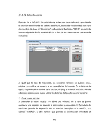 149
6.1.2.4.2 Definir/Secciones
Después de la definición de materiales se activa esta parte del menú, permitiendo
la creación de secciones del sistema estructural, las cuales van asociado a un tipo
de miembro. Al clicar en “Secciones” o al presionar las teclas “Ctrl+O” se abrirá la
ventana siguiente donde se definirá toda la lista de secciones que se usaran en la
estructura:
Al igual que la lista de materiales, las secciones también se pueden crear,
eliminar, o modificar de acuerdo a las necesidades del usuario. En la tabla de la
figura, se puede ver el nombre de la sección, el tipo y el material asociado. Para la
edición de secciones se puede utilizar los botones de la parte superior derecha:
 Crear nueva sección
Al presionar el botón “Nuevo”, se abrirá una ventana, en la que se puede
configurar una sección, de acuerdo a geometrías ya conocidas. El formulario de
secciones permite la asignación de un nombre descriptivo a la sección, por
ejemplo “S30X30”, u otro nombre que permita la identificación inmediata al
 