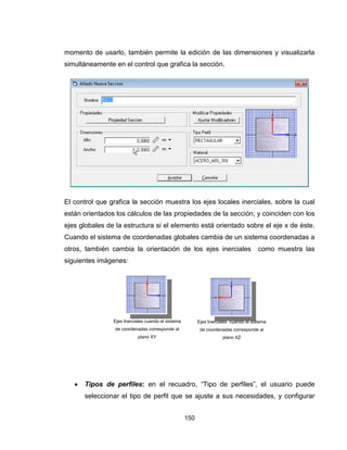 150
momento de usarlo, también permite la edición de las dimensiones y visualizarla
simultáneamente en el control que grafica la sección.
El control que grafica la sección muestra los ejes locales inerciales, sobre la cual
están orientados los cálculos de las propiedades de la sección, y coinciden con los
ejes globales de la estructura si el elemento está orientado sobre el eje x de éste.
Cuando el sistema de coordenadas globales cambia de un sistema coordenadas a
otros, también cambia la orientación de los ejes inerciales como muestra las
siguientes imágenes:
 Tipos de perfiles: en el recuadro, “Tipo de perfiles”, el usuario puede
seleccionar el tipo de perfil que se ajuste a sus necesidades, y configurar
Ejes Inerciales cuando el sistema
de coordenadas corresponde al
plano XY
Ejes Inerciales cuando el sistema
de coordenadas corresponde al
plano XZ
 
