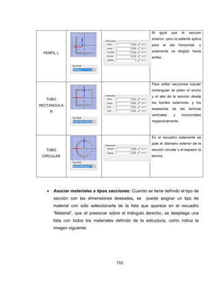 153
PERFIL L
Al igual que la seccion
anterior, pero la saliente aplica
para el ala horizontal, y
solamente va dirigido hacia
arriba.
TUBO
RECTANGULA
R
Para editar secciones tubular
rectangular se piden el ancho
y el alto de la seccion desde
los bordes exteriores, y los
espesores de las laminas
verticales y horizontales
respectivamente.
TUBO
CIRCULAR
En el recuadro solamente se
pide el diámetro exterior de la
sección circular y el espesor la
lamina.
 Asociar materiales a tipos secciones: Cuando se tiene definido el tipo de
sección con las dimensiones deseadas, se puede asignar un tipo de
material con solo seleccionarla de la lista que aparece en el recuadro
“Material”, que al presionar sobre el triángulo derecho, se despliega una
lista con todos los materiales definido de la estructura, como indica la
imagen siguiente:
 