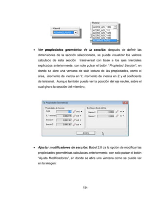 154
 Ver propiedades geométrica de la sección: después de definir las
dimensiones de la sección seleccionada, se puede visualizar los valores
calculado de ésta sección transversal con base a los ejes Inerciales
explicados anteriormente, con solo pulsar el botón “Propiedad Sección”, en
donde se abre una ventana de solo lectura de las propiedades, como el
área, momento de inercia en Y, momento de inercia en Z y el coeficiente
de torsional. Aunque también puede ver la posición del eje neutro, sobre el
cual girara la sección del miembro.
 Ajustar modificadores de sección: Babel 2.0 da la opción de modificar las
propiedades geométricas calculadas anteriormente, con solo pulsar el botón
“Ajusta Modificadores”, en donde se abre una ventana como se puede ver
en la imagen:
 