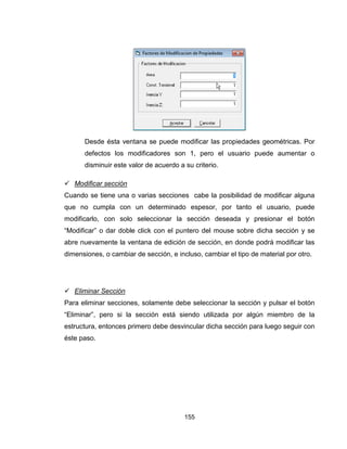 155
Desde ésta ventana se puede modificar las propiedades geométricas. Por
defectos los modificadores son 1, pero el usuario puede aumentar o
disminuir este valor de acuerdo a su criterio.
 Modificar sección
Cuando se tiene una o varias secciones cabe la posibilidad de modificar alguna
que no cumpla con un determinado espesor, por tanto el usuario, puede
modificarlo, con solo seleccionar la sección deseada y presionar el botón
“Modificar” o dar doble click con el puntero del mouse sobre dicha sección y se
abre nuevamente la ventana de edición de sección, en donde podrá modificar las
dimensiones, o cambiar de sección, e incluso, cambiar el tipo de material por otro.
 Eliminar Sección
Para eliminar secciones, solamente debe seleccionar la sección y pulsar el botón
“Eliminar”, pero si la sección está siendo utilizada por algún miembro de la
estructura, entonces primero debe desvincular dicha sección para luego seguir con
éste paso.
 