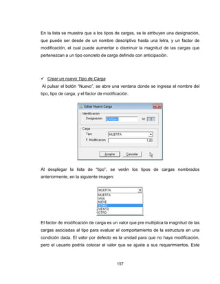 157
En la lista se muestra que a los tipos de cargas, se le atribuyen una designación,
que puede ser desde de un nombre descriptivo hasta una letra, y un factor de
modificación, el cual puede aumentar o disminuir la magnitud de las cargas que
pertenezcan a un tipo concreto de carga definido con anticipación.
 Crear un nuevo Tipo de Carga
Al pulsar el botón “Nuevo”, se abre una ventana donde se ingresa el nombre del
tipo, tipo de carga, y el factor de modificación.
Al desplegar la lista de “tipo”, se verán los tipos de cargas nombrados
anteriormente, en la siguiente imagen:
El factor de modificación de carga es un valor que pre multiplica la magnitud de las
cargas asociadas al tipo para evaluar el comportamiento de la estructura en una
condición dada. El valor por defecto es la unidad para que no haya modificación,
pero el usuario podría colocar el valor que se ajuste a sus requerimientos. Este
 