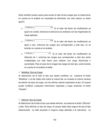 158
factor también puede usarse para anular el valor de las cargas que no desee tener
en cuenta en el análisis sin necesidad de eliminarla, con solo colocar un factor
igual 0.
 Si el valor del factor de modificación es
igual a la unidad, entonces la estructura se analizara con las magnitudes de
carga aplicada.
 Si el valor del factor de modificación es
igual a cero, entonces las cargas que corresponden a este tipo, no se
tendrán en cuenta en el análisis.
 Si el valor del factor de modificación es
diferente de 1, entonces las cargas que corresponden a éste tipo serán
multiplicadas por este factor para obtener una carga disminuida o
aumentada. Para el caso de la imagen las cargas de ése tipo, serán tenidos
en cuenta en el análisis al doble.
 Modificar Tipo de Carga
Al seleccionar de la lista el tipo que desea modificar, se presiona el botón
“Modificar” o al dar doble click sobre la misma fila, se muestra la misma ventana
de edición de tipos de carga, con los últimos valores ingresados al tipo. El usuario
puede modificar cualquiera información ingresada y luego presionar el botón
“Aceptar”.
 Eliminar Tipo de Carga
Al seleccionar de la lista el tipo que desea eliminar, se presiona el botón “Eliminar”
y listo. Para eliminar un tipo de carga, el usuario debe estar seguro de que el tipo
seleccionado no esté asociado a ninguna carga aplicada a la estructura. La
 