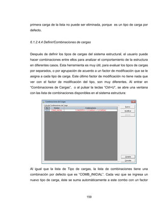 159
primera carga de la lista no puede ser eliminada, porque es un tipo de carga por
defecto.
6.1.2.4.4 Definir/Combinaciones de cargas
Después de definir los tipos de cargas del sistema estructural, el usuario puede
hacer combinaciones entre ellos para analizar el comportamiento de la estructura
en diferentes casos. Esta herramienta es muy útil, para evaluar los tipos de cargas
por separados, o por agrupación de acuerdo a un factor de modificación que se le
asigna a cada tipo de carga. Este último factor de modificación no tiene nada que
ver con el factor de modificación del tipo, son muy diferentes. Al entrar en
“Combinaciones de Cargas”, o al pulsar la teclas “Ctrl+U”, se abre una ventana
con las lista de combinaciones disponibles en el sistema estructura:
Al igual que la lista de Tipo de cargas, la lista de combinaciones tiene una
combinación por defecto que es “COMB_INICIAL”. Cada vez que se ingresa un
nuevo tipo de carga, éste se suma automáticamente a este combo con un factor
 