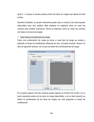 160
igual a 1, aunque el usuario puede excluir los tipos de cargas que desee de éste
combo.
Durante el análisis, el usuario solamente puede usar un combo y los otros quedan
disponibles para otro análisis. Más adelante se explicara cómo se usan los
combos para analizar estructura. Ahora se explicara cómo se crean los combos
con base a los tipos de cargas:
 Crear Nueva Combinación de Carga
Crear una combinación de carga es tomar a cada tipo de carga ya creado y
aplicarle un factor de modificación diferente de cero. Al pulsar el botón “Nuevo” se
abre la siguiente ventana, con la que se editan las combinaciones de carga:
En la parte superior de esta ventana puede ingresar el nombre del combo, en su
parte izquierda puede ver los tipos de carga disponibles, y en su lado derecho se
define la combinación de los tipos de cargas con solo asignarle un factor de
modificación.
 
