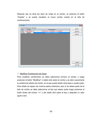 162
Después que se tiene los tipos de carga en el combo, se presiona el botón
“Aceptar” y se puede visualizar el nuevo combo creado en la lista de
combinaciones:
 Modificar Combinación de Carga
Para modificar combinación se debe seleccionar primero el combo, y luego
presionar el botón “Modificar” o doble click sobre el combo y se abre nuevamente
la ventana de edición de combo, en el que puede añadir otros tipos o puede quitar.
Para añadir se siguen los mismos pasos anteriores, pero si se desea quitar de la
lista de combo se debe seleccionar el tipo que desea quitar luego presionar el
botón Quitar del combo “<<” o dar doble click sobre el tipo y asignarle un valor
igual a cero.
 