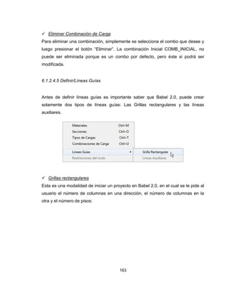 163
 Eliminar Combinación de Carga
Para eliminar una combinación, simplemente se selecciona el combo que desee y
luego presionar el botón “Eliminar”. La combinación Inicial COMB_INICIAL, no
puede ser eliminada porque es un combo por defecto, pero éste si podrá ser
modificada.
6.1.2.4.5 Definir/Líneas Guías
Antes de definir líneas guías es importante saber que Babel 2.0, puede crear
solamente dos tipos de líneas guías: Las Grillas rectangulares y las líneas
auxiliares.
 Grillas rectangulares
Esta es una modalidad de iniciar un proyecto en Babel 2.0, en el cual se le pide al
usuario el número de columnas en una dirección, el número de columnas en la
otra y el número de pisos:
 