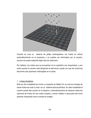 164
Cuando se crea un sistema de grillas rectangulares, los nodos se ubican
automáticamente en el escenario y no pueden ser eliminados por el usuario,
aunque se puede asignarle algún tipo de restricción.
Por defecto, los nodos que se encuentran en la superficie son empotrados, y por
ende cuando el usuario está dibujando la estructura, puede ver que las columnas
del primer piso aparecen restringidas en su base.
 Líneas Auxiliares
Ésta es otra modalidad de iniciar un proyecto en Babel 2.0, la cual se encarga de
trazar líneas de nodo a nodo, en un sistema estructural libre. En esta modalidad el
usuario puede fijar puntos en el espacio y automáticamente se trazaran todas las
opciones de líneas con los nodos creados, y serán visibles si esta parte del menú
aparece chequeado como muestra la imagen:
 
