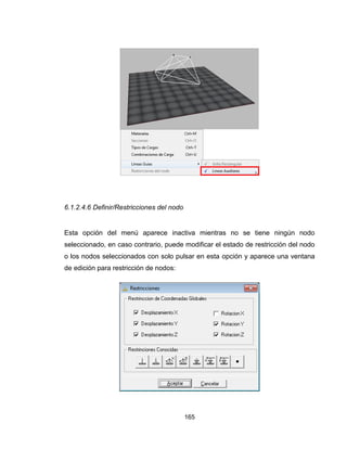 165
6.1.2.4.6 Definir/Restricciones del nodo
Esta opción del menú aparece inactiva mientras no se tiene ningún nodo
seleccionado, en caso contrario, puede modificar el estado de restricción del nodo
o los nodos seleccionados con solo pulsar en esta opción y aparece una ventana
de edición para restricción de nodos:
 