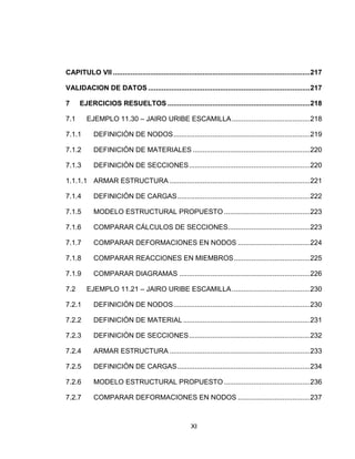XI
CAPITULO VII .....................................................................................................217
VALIDACION DE DATOS ...................................................................................217
7 EJERCICIOS RESUELTOS .........................................................................218
7.1 EJEMPLO 11.30 – JAIRO URIBE ESCAMILLA........................................218
7.1.1 DEFINICIÓN DE NODOS......................................................................219
7.1.2 DEFINICIÓN DE MATERIALES ............................................................220
7.1.3 DEFINICIÓN DE SECCIONES..............................................................220
1.1.1.1 ARMAR ESTRUCTURA ........................................................................221
7.1.4 DEFINICIÓN DE CARGAS....................................................................222
7.1.5 MODELO ESTRUCTURAL PROPUESTO ............................................223
7.1.6 COMPARAR CÁLCULOS DE SECCIONES..........................................223
7.1.7 COMPARAR DEFORMACIONES EN NODOS .....................................224
7.1.8 COMPARAR REACCIONES EN MIEMBROS.......................................225
7.1.9 COMPARAR DIAGRAMAS ...................................................................226
7.2 EJEMPLO 11.21 – JAIRO URIBE ESCAMILLA........................................230
7.2.1 DEFINICIÓN DE NODOS......................................................................230
7.2.2 DEFINICIÓN DE MATERIAL.................................................................231
7.2.3 DEFINICIÓN DE SECCIONES..............................................................232
7.2.4 ARMAR ESTRUCTURA ........................................................................233
7.2.5 DEFINICIÓN DE CARGAS....................................................................234
7.2.6 MODELO ESTRUCTURAL PROPUESTO ............................................236
7.2.7 COMPARAR DEFORMACIONES EN NODOS .....................................237
 