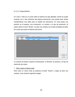169
6.1.2.5.1 Asignar/Nudos
Un nudo o nodo es un punto sobre el sistema de ejes globales, donde se puede
conectar uno o más miembros del sistema estructural y que puede tener ciertas
características muy útiles para el análisis de estructuras. Un nudo posee una
posición en el espacio, una numeración, un nombre y un tipo de restricción. Al
pulsar sobre el menú “Nudos”, se abre una ventana con la lista completa de todos
los nudos que posee el sistema estructural.
La ventana de Nudos muestra la Numeración, el Nombre, la posición y el tipo de
restricción de nodos.
 Fijar o crear un Nuevo nodo
Para crear un nuevo nodo se presiona el botón “Nuevo” y luego se abre una
ventana como ilustra la siguiente imagen
 