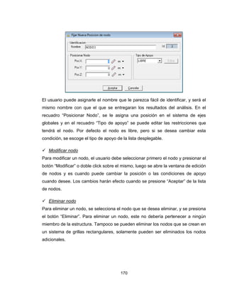 170
El usuario puede asignarle el nombre que le parezca fácil de identificar, y será el
mismo nombre con que el que se entregaran los resultados del análisis. En el
recuadro “Posicionar Nodo”, se le asigna una posición en el sistema de ejes
globales y en el recuadro “Tipo de apoyo” se puede editar las restricciones que
tendrá el nodo. Por defecto el nodo es libre, pero si se desea cambiar esta
condición, se escoge el tipo de apoyo de la lista desplegable.
 Modificar nodo
Para modificar un nodo, el usuario debe seleccionar primero el nodo y presionar el
botón “Modificar” o doble click sobre el mismo, luego se abre la ventana de edición
de nodos y es cuando puede cambiar la posición o las condiciones de apoyo
cuando desee. Los cambios harán efecto cuando se presione “Aceptar” de la lista
de nodos.
 Eliminar nodo
Para eliminar un nodo, se selecciona el nodo que se desea eliminar, y se presiona
el botón “Eliminar”. Para eliminar un nodo, este no debería pertenecer a ningún
miembro de la estructura. Tampoco se pueden eliminar los nodos que se crean en
un sistema de grillas rectangulares, solamente pueden ser eliminados los nodos
adicionales.
 