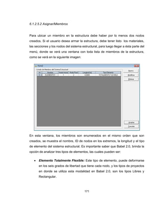 171
6.1.2.5.2 Asignar/Miembros
Para ubicar un miembro en la estructura debe haber por lo menos dos nodos
creados. Si el usuario desea armar la estructura, debe tener listo los materiales,
las secciones y los nodos del sistema estructural, para luego llegar a ésta parte del
menú, donde se verá una ventana con toda lista de miembros de la estructura,
como se verá en la siguiente imagen:
En esta ventana, los miembros son enumerados en el mismo orden que son
creados, se muestra el nombre, ID de nodos en los extremos, la longitud y el tipo
de elemento del sistema estructural. Es importante saber que Babel 2.0, brinda la
opción de analizar tres tipos de elementos, las cuales pueden ser:
 Elemento Totalmente Flexible: Este tipo de elemento, puede deformarse
en los seis grados de libertad que tiene cada nodo, y los tipos de proyectos
en donde se utiliza esta modalidad en Babel 2.0, son los tipos Libres y
Rectangular.
 
