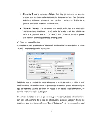 172
 Elemento Transversalmente Rígido: Este tipo de elemento no permite
giros en sus extremos, solamente admite desplazamientos. Esta forma de
análisis se atribuye a proyectos como cerchas o armaduras, donde por lo
general, solamente se evalúa la fuerza axial.
 Elemento Resorte: Los elementos que son de éste tipo, son analizados
con base a una constante o coeficiente de muelle, y no con el tipo de
sección al que está asociado por defecto. Los proyectos donde se puede
usar resortes son los tipos libres y rectangulares.
 Crear un nuevo Miembro
Cuando el usuario quiere colocar elementos en la estructura, debe pulsar el botón
“Nuevo”, y llenar el siguiente Formulario:
Donde se pide el nombre del nuevo elemento, la ubicación del nodo inicial y final,
la rotación que tendrá la sección, se pide el tipo de sección que se desea usar y el
tipo de elemento. Cuando se tienen los nodos al que estará sujeto el miembro, se
calcula automáticamente su longitud.
Cuando se tiene las secciones ya creadas, pueden ser aplicadas a los miembros
con solo seleccionarla de la lista en el recuadro “Escoger Sección”. Como las
secciones que se crean en el menú “Definir/Secciones”, no poseen rotación, aquí
 
