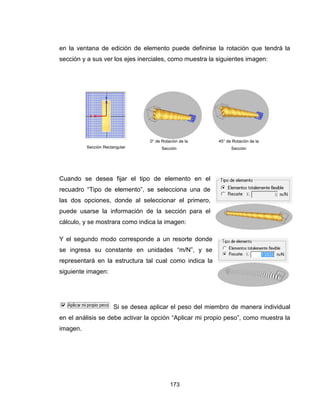 173
en la ventana de edición de elemento puede definirse la rotación que tendrá la
sección y a sus ver los ejes inerciales, como muestra la siguientes imagen:
Cuando se desea fijar el tipo de elemento en el
recuadro “Tipo de elemento”, se selecciona una de
las dos opciones, donde al seleccionar el primero,
puede usarse la información de la sección para el
cálculo, y se mostrara como indica la imagen:
Y el segundo modo corresponde a un resorte donde
se ingresa su constante en unidades “m/N”, y se
representará en la estructura tal cual como indica la
siguiente imagen:
Si se desea aplicar el peso del miembro de manera individual
en el análisis se debe activar la opción “Aplicar mi propio peso”, como muestra la
imagen.
Sección Rectangular
0° de Rotación de la
Sección
45° de Rotación de la
Sección
 