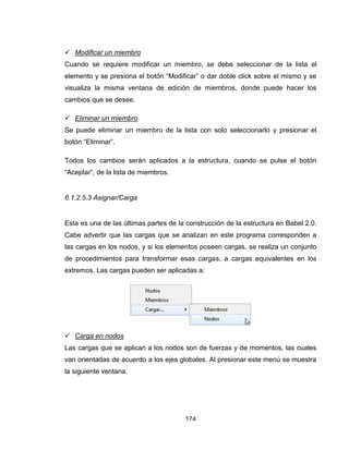 174
 Modificar un miembro
Cuando se requiere modificar un miembro, se debe seleccionar de la lista el
elemento y se presiona el botón “Modificar” o dar doble click sobre el mismo y se
visualiza la misma ventana de edición de miembros, donde puede hacer los
cambios que se desee.
 Eliminar un miembro
Se puede eliminar un miembro de la lista con solo seleccionarlo y presionar el
botón “Eliminar”.
Todos los cambios serán aplicados a la estructura, cuando se pulse el botón
“Aceptar”, de la lista de miembros.
6.1.2.5.3 Asignar/Carga
Esta es una de las últimas partes de la construcción de la estructura en Babel 2.0.
Cabe advertir que las cargas que se analizan en este programa corresponden a
las cargas en los nodos, y si los elementos poseen cargas, se realiza un conjunto
de procedimientos para transformar esas cargas, a cargas equivalentes en los
extremos. Las cargas pueden ser aplicadas a:
 Carga en nodos
Las cargas que se aplican a los nodos son de fuerzas y de momentos, las cuales
van orientadas de acuerdo a los ejes globales. Al presionar este menú se muestra
la siguiente ventana.
 