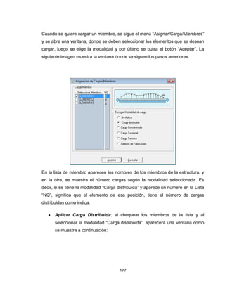 177
Cuando se quiere cargar un miembro, se sigue el menú “Asignar/Carga/Miembros”
y se abre una ventana, donde se deben seleccionar los elementos que se desean
cargar, luego se elige la modalidad y por último se pulsa el botón “Aceptar”. La
siguiente imagen muestra la ventana donde se siguen los pasos anteriores:
En la lista de miembro aparecen los nombres de los miembros de la estructura, y
en la otra, se muestra el número cargas según la modalidad seleccionada. Es
decir, si se tiene la modalidad “Carga distribuida” y aparece un número en la Lista
“NQ”, significa que el elemento de esa posición, tiene el número de cargas
distribuidas como indica.
 Aplicar Carga Distribuida: al chequear los miembros de la lista y al
seleccionar la modalidad “Carga distribuida”, aparecerá una ventana como
se muestra a continuación:
 