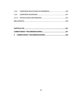 XII
7.2.8 COMPARAR REACCIONES DE MIEMBROS.......................................238
7.2.9 COMPARAR DIAGRAMAS ...................................................................241
7.2.10 ESTRUCTURAS DEFORMADAS .........................................................247
BIBLIOGRAFÍA....................................................................................................248
CAPITULO VIII ....................................................................................................251
COMENTARIOS Y RECOMENDACIONES.........................................................251
8 COMENTARIOS Y RECOMENDACIONES .................................................252
 