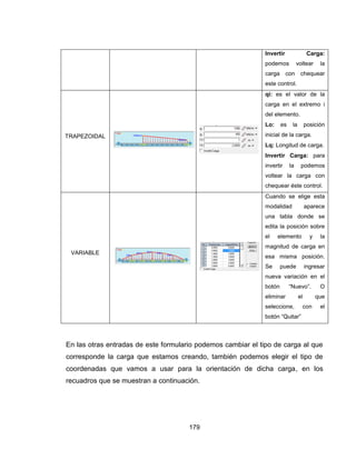 179
 Invertir Carga:
podemos voltear la
carga con chequear
este control.
TRAPEZOIDAL


 qi: es el valor de la
carga en el extremo i
del elemento.
 Lo: es la posición
inicial de la carga.
 Lq: Longitud de carga.
 Invertir Carga: para
invertir la podemos
voltear la carga con
chequear éste control.
VARIABLE


 Cuando se elige esta
modalidad aparece
una tabla donde se
edita la posición sobre
el elemento y la
magnitud de carga en
esa misma posición.
Se puede ingresar
nueva variación en el
botón “Nuevo”. O
eliminar el que
seleccione, con el
botón “Quitar”
En las otras entradas de este formulario podemos cambiar el tipo de carga al que
corresponde la carga que estamos creando, también podemos elegir el tipo de
coordenadas que vamos a usar para la orientación de dicha carga, en los
recuadros que se muestran a continuación.
 