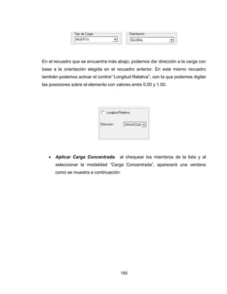 180
En el recuadro que se encuentra más abajo, podemos dar dirección a la carga con
base a la orientación elegida en el recuadro anterior. En este mismo recuadro
también podemos activar el control “Longitud Relativa”, con la que podemos digitar
las posiciones sobre el elemento con valores entre 0.00 y 1.00.
 Aplicar Carga Concentrada: al chequear los miembros de la lista y al
seleccionar la modalidad “Carga Concentrada”, aparecerá una ventana
como se muestra a continuación:
 