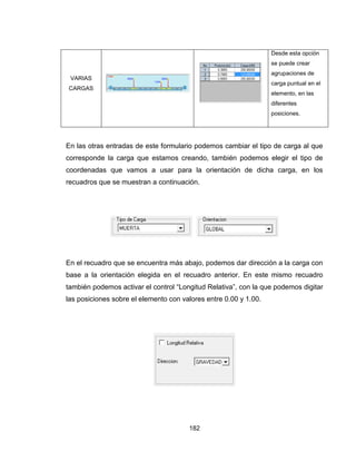 182
VARIAS
CARGAS
Desde esta opción
se puede crear
agrupaciones de
carga puntual en el
elemento, en las
diferentes
posiciones.
En las otras entradas de este formulario podemos cambiar el tipo de carga al que
corresponde la carga que estamos creando, también podemos elegir el tipo de
coordenadas que vamos a usar para la orientación de dicha carga, en los
recuadros que se muestran a continuación.
En el recuadro que se encuentra más abajo, podemos dar dirección a la carga con
base a la orientación elegida en el recuadro anterior. En este mismo recuadro
también podemos activar el control “Longitud Relativa”, con la que podemos digitar
las posiciones sobre el elemento con valores entre 0.00 y 1.00.
 