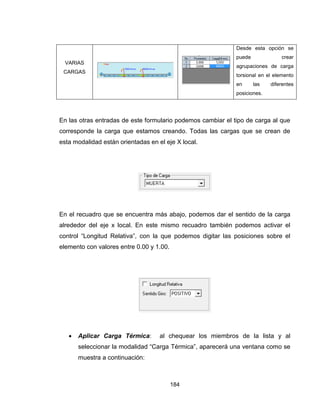 184
VARIAS
CARGAS


 Desde esta opción se
puede crear
agrupaciones de carga
torsional en el elemento
en las diferentes
posiciones.
En las otras entradas de este formulario podemos cambiar el tipo de carga al que
corresponde la carga que estamos creando. Todas las cargas que se crean de
esta modalidad están orientadas en el eje X local.
En el recuadro que se encuentra más abajo, podemos dar el sentido de la carga
alrededor del eje x local. En este mismo recuadro también podemos activar el
control “Longitud Relativa”, con la que podemos digitar las posiciones sobre el
elemento con valores entre 0.00 y 1.00.
 Aplicar Carga Térmica: al chequear los miembros de la lista y al
seleccionar la modalidad “Carga Térmica”, aparecerá una ventana como se
muestra a continuación:
 