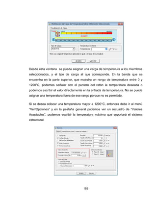 185
Desde esta ventana se puede asignar una carga de temperatura a los miembros
seleccionados, y el tipo de carga al que corresponde. En la banda que se
encuentra en la parte superior, que muestra un rango de temperatura entre 0 y
1200°C, podemos señalar con el puntero del ratón la temperatura deseada o
podemos escribir el valor directamente en la entrada de temperatura. No se puede
asignar una temperatura fuera de ese rango porque no es permitido.
Si se desea colocar una temperatura mayor a 1200°C, entonces debe ir al menú
“Ver/Opciones” y en la pestaña general podemos ver un recuadro de “Valores
Aceptables”, podemos escribir la temperatura máxima que soportará el sistema
estructural.
 