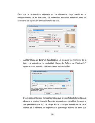 186
Para que la temperatura asignada en los elementos, haga efecto en el
comportamiento de la estructura, los materiales asociados deberían tener un
coeficiente de expansión térmica diferente de cero.
 Aplicar Carga de Error de Fabricación: al chequear los miembros de la
lista y al seleccionar la modalidad “Carga de Defecto de Fabricación”,
aparecerá una ventana como se muestra a continuación
Desde esta ventana se ingresa la medida que le hace falta al elemento para
alcanzar la longitud deseada. También se puede escoger el tipo de carga al
que pertenece este tipo de carga. En la nota que aparece en la parte
inferior de la ventana, se especifica el porcentaje máximo de error que

 