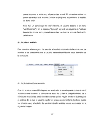 187
puede soportar el sistema y el porcentaje actual. El porcentaje actual no
puede ser mayor que máximo, ya que el programa no permitiría el ingreso
de dicho error.
Para fijar un porcentaje de error máximo, el usuario debería ir al menú
“Ver/Opciones” y en la pestaña “General” se verá un recuadro de “Valores
Aceptables donde se ingresa el porcentaje máximo de error de fabricación
del sistema.
6.1.2.6 Menú análisis
Este menú es el encargado de ejecutar el análisis completo de la estructura, de
acuerdo a las condiciones que el usuario halla establecidos en cada elemento de
la estructura.
6.1.2.6.1 Análisis/Correr Análisis
Cuando la estructura está lista para ser analizada, el usuario puede pulsar el menú
“Análisis/Correr Análisis” o presionar la tecla “F5” y ver el comportamiento de la
estructura de acuerdo a las consideraciones que se hayan tenido en cuenta para
el análisis. En la que el usuario puede ver una pequeña ventana donde se puede
ver el progreso y el estado de un determinado análisis, como se muestra en la
siguiente imagen.
 