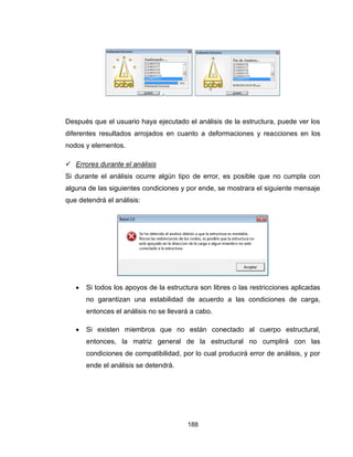 188
Después que el usuario haya ejecutado el análisis de la estructura, puede ver los
diferentes resultados arrojados en cuanto a deformaciones y reacciones en los
nodos y elementos.
 Errores durante el análisis
Si durante el análisis ocurre algún tipo de error, es posible que no cumpla con
alguna de las siguientes condiciones y por ende, se mostrara el siguiente mensaje
que detendrá el análisis:
 Si todos los apoyos de la estructura son libres o las restricciones aplicadas
no garantizan una estabilidad de acuerdo a las condiciones de carga,
entonces el análisis no se llevará a cabo.
 Si existen miembros que no están conectado al cuerpo estructural,
entonces, la matriz general de la estructural no cumplirá con las
condiciones de compatibilidad, por lo cual producirá error de análisis, y por
ende el análisis se detendrá.
 