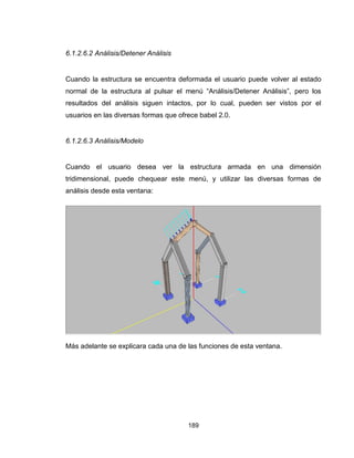 189
6.1.2.6.2 Análisis/Detener Análisis
Cuando la estructura se encuentra deformada el usuario puede volver al estado
normal de la estructura al pulsar el menú “Análisis/Detener Análisis”, pero los
resultados del análisis siguen intactos, por lo cual, pueden ser vistos por el
usuarios en las diversas formas que ofrece babel 2.0.
6.1.2.6.3 Análisis/Modelo
Cuando el usuario desea ver la estructura armada en una dimensión
tridimensional, puede chequear este menú, y utilizar las diversas formas de
análisis desde esta ventana:
Más adelante se explicara cada una de las funciones de esta ventana.
 