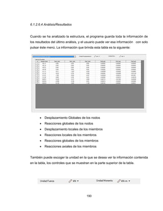 190
6.1.2.6.4 Análisis/Resultados
Cuando se ha analizado la estructura, el programa guarda toda la información de
los resultados del último análisis, y el usuario puede ver esa información con solo
pulsar éste menú. La información que brinda esta tabla es la siguiente:
 Desplazamiento Globales de los nodos
 Reacciones globales de los nodos
 Desplazamiento locales de los miembros
 Reacciones locales de los miembros
 Reacciones globales de los miembros
 Reacciones axiales de los miembros
También puede escoger la unidad en la que se desea ver la información contenida
en la tabla, los controles que se muestran en la parte superior de la tabla.
 