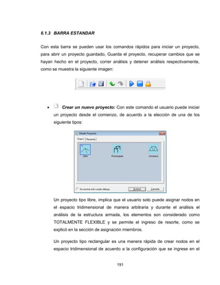 191
6.1.3 BARRA ESTANDAR
Con esta barra se pueden usar los comandos rápidos para iniciar un proyecto,
para abrir un proyecto guardado, Guarda el proyecto, recuperar cambios que se
hayan hecho en el proyecto, correr análisis y detener análisis respectivamente,
como se muestra la siguiente imagen:
 Crear un nuevo proyecto: Con este comando el usuario puede iniciar
un proyecto desde el comienzo, de acuerdo a la elección de una de los
siguiente tipos:
Un proyecto tipo libre, implica que el usuario solo puede asignar nodos en
el espacio tridimensional de manera arbitraria y durante el análisis el
análisis de la estructura armada, los elementos son considerado como
TOTALMENTE FLEXIBLE y se permite el ingreso de resorte, como se
explicó en la sección de asignación miembros.
Un proyecto tipo rectangular es una manera rápida de crear nodos en el
espacio tridimensional de acuerdo a la configuración que se ingrese en el
 