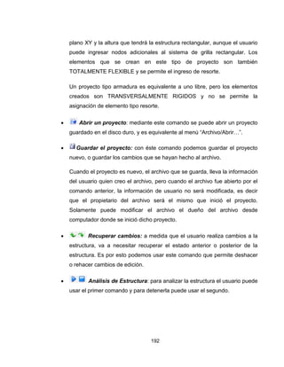 192
plano XY y la altura que tendrá la estructura rectangular, aunque el usuario
puede ingresar nodos adicionales al sistema de grilla rectangular. Los
elementos que se crean en este tipo de proyecto son también
TOTALMENTE FLEXIBLE y se permite el ingreso de resorte.
Un proyecto tipo armadura es equivalente a uno libre, pero los elementos
creados son TRANSVERSALMENTE RIGIDOS y no se permite la
asignación de elemento tipo resorte.
 Abrir un proyecto: mediante este comando se puede abrir un proyecto
guardado en el disco duro, y es equivalente al menú “Archivo/Abrir…”.
 Guardar el proyecto: con éste comando podemos guardar el proyecto
nuevo, o guardar los cambios que se hayan hecho al archivo.
Cuando el proyecto es nuevo, el archivo que se guarda, lleva la información
del usuario quien creo el archivo, pero cuando el archivo fue abierto por el
comando anterior, la información de usuario no será modificada, es decir
que el propietario del archivo será el mismo que inició el proyecto.
Solamente puede modificar el archivo el dueño del archivo desde
computador donde se inició dicho proyecto.
 Recuperar cambios: a medida que el usuario realiza cambios a la
estructura, va a necesitar recuperar el estado anterior o posterior de la
estructura. Es por esto podemos usar este comando que permite deshacer
o rehacer cambios de edición.
 Análisis de Estructura: para analizar la estructura el usuario puede
usar el primer comando y para detenerla puede usar el segundo.
 