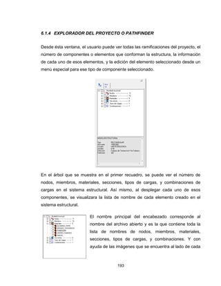 193
6.1.4 EXPLORADOR DEL PROYECTO O PATHFINDER
Desde ésta ventana, el usuario puede ver todas las ramificaciones del proyecto, el
número de componentes o elementos que conforman la estructura, la información
de cada uno de esos elementos, y la edición del elemento seleccionado desde un
menú especial para ese tipo de componente seleccionado.
En el árbol que se muestra en el primer recuadro, se puede ver el número de
nodos, miembros, materiales, secciones, tipos de cargas, y combinaciones de
cargas en el sistema estructural. Así mismo, al desplegar cada uno de esos
componentes, se visualizara la lista de nombre de cada elemento creado en el
sistema estructural.
El nombre principal del encabezado corresponde al
nombre del archivo abierto y es la que contiene toda la
lista de nombres de nodos, miembros, materiales,
secciones, tipos de cargas, y combinaciones. Y con
ayuda de las imágenes que se encuentra al lado de cada
 