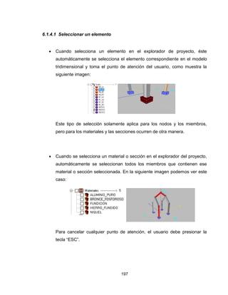 197
6.1.4.1 Seleccionar un elemento
 Cuando selecciona un elemento en el explorador de proyecto, éste
automáticamente se selecciona el elemento correspondiente en el modelo
tridimensional y toma el punto de atención del usuario, como muestra la
siguiente imagen:
Este tipo de selección solamente aplica para los nodos y los miembros,
pero para los materiales y las secciones ocurren de otra manera.
 Cuando se selecciona un material o sección en el explorador del proyecto,
automáticamente se seleccionan todos los miembros que contienen ese
material o sección seleccionada. En la siguiente imagen podemos ver este
caso:
Para cancelar cualquier punto de atención, el usuario debe presionar la
tecla “ESC”.
 