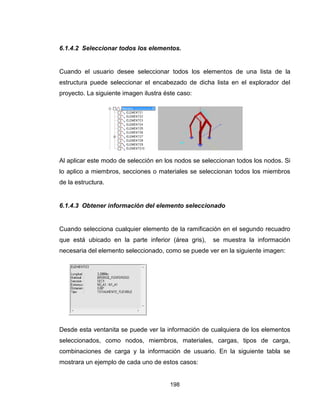 198
6.1.4.2 Seleccionar todos los elementos.
Cuando el usuario desee seleccionar todos los elementos de una lista de la
estructura puede seleccionar el encabezado de dicha lista en el explorador del
proyecto. La siguiente imagen ilustra éste caso:
Al aplicar este modo de selección en los nodos se seleccionan todos los nodos. Si
lo aplico a miembros, secciones o materiales se seleccionan todos los miembros
de la estructura.
6.1.4.3 Obtener información del elemento seleccionado
Cuando selecciona cualquier elemento de la ramificación en el segundo recuadro
que está ubicado en la parte inferior (área gris), se muestra la información
necesaria del elemento seleccionado, como se puede ver en la siguiente imagen:
Desde esta ventanita se puede ver la información de cualquiera de los elementos
seleccionados, como nodos, miembros, materiales, cargas, tipos de carga,
combinaciones de carga y la información de usuario. En la siguiente tabla se
mostrara un ejemplo de cada uno de estos casos:
 