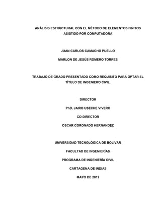 ANÁLISIS ESTRUCTURAL CON EL MÉTODO DE ELEMENTOS FINITOS
ASISTIDO POR COMPUTADORA
JUAN CARLOS CAMACHO PUELLO
MARLON DE JESÚS ROMERO TORRES
TRABAJO DE GRADO PRESENTADO COMO REQUISITO PARA OPTAR EL
TÍTULO DE INGENIERO CIVIL.
DIRECTOR
PhD. JAIRO USECHE VIVERO
CO-DIRECTOR
OSCAR CORONADO HERNANDEZ
UNIVERSIDAD TECNOLÓGICA DE BOLÍVAR
FACULTAD DE INGENIERÍAS
PROGRAMA DE INGENIERÍA CIVIL
CARTAGENA DE INDIAS
MAYO DE 2012
 