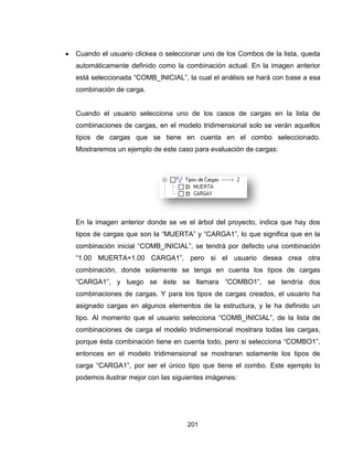 201
 Cuando el usuario clickea o seleccionar uno de los Combos de la lista, queda
automáticamente definido como la combinación actual. En la imagen anterior
está seleccionada “COMB_INICIAL”, la cual el análisis se hará con base a esa
combinación de carga.
Cuando el usuario selecciona uno de los casos de cargas en la lista de
combinaciones de cargas, en el modelo tridimensional solo se verán aquellos
tipos de cargas que se tiene en cuenta en el combo seleccionado.
Mostraremos un ejemplo de este caso para evaluación de cargas:
En la imagen anterior donde se ve el árbol del proyecto, indica que hay dos
tipos de cargas que son la “MUERTA” y “CARGA1”, lo que significa que en la
combinación inicial “COMB_INICIAL”, se tendrá por defecto una combinación
“1.00 MUERTA+1.00 CARGA1”, pero si el usuario desea crea otra
combinación, donde solamente se tenga en cuenta los tipos de cargas
“CARGA1”, y luego se éste se llamara “COMBO1”, se tendría dos
combinaciones de cargas. Y para los tipos de cargas creados, el usuario ha
asignado cargas en algunos elementos de la estructura, y le ha definido un
tipo. Al momento que el usuario selecciona “COMB_INICIAL”, de la lista de
combinaciones de carga el modelo tridimensional mostrara todas las cargas,
porque ésta combinación tiene en cuenta todo, pero si selecciona “COMBO1”,
entonces en el modelo tridimensional se mostraran solamente los tipos de
carga “CARGA1”, por ser el único tipo que tiene el combo. Este ejemplo lo
podemos ilustrar mejor con las siguientes imágenes:
 