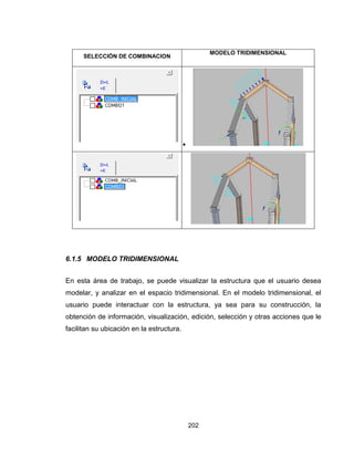 202
SELECCIÓN DE COMBINACION
MODELO TRIDIMENSIONAL


6.1.5 MODELO TRIDIMENSIONAL
En esta área de trabajo, se puede visualizar la estructura que el usuario desea
modelar, y analizar en el espacio tridimensional. En el modelo tridimensional, el
usuario puede interactuar con la estructura, ya sea para su construcción, la
obtención de información, visualización, edición, selección y otras acciones que le
facilitan su ubicación en la estructura.
 