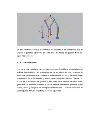203
En esta ventana se dibuja la estructura de acuerdo a las condiciones que el
usuario le parezca adecuado. En esta área de trabajo se pueden hace las
siguientes acciones:
6.1.5.1 Visualizaciones
Una parte muy importante para comprender mejor el problema presentado en el
análisis de estructuras, es la visualización de los elementos que conforman la
estructura, tal cual como se presentaría en la vida real. El modo de visualización
que presenta Babel 2.0 se debe gracias a una librería grafica llamada OpenGl 1.1,
la cual es la encargada de graficar la estructura en la pantalla de computador,
generando un efecto de realismo, al utilizar texturas y elementos primarios como
puntos, líneas y polígonos en el espacio tridimensional. La visualización que el
usuario puede disfrutar en Babel 2.0, son los siguientes:
 