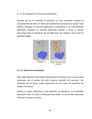 207
6.1.5.1.6 Visualización de elementos deformados
Después que se ha analizado la estructura, es muy importante visualizar el
comportamiento de ésta con base a las condiciones de carga que el usuario haya
definido. Visualizar la estructura deformada es equivalente a ver cada elemento
deformado. Visualizar un miembro deformado equivale a mover la sección
transversal sobre la trayectoria del eje deformado del miembro, como ilustra la
siguiente imagen:
6.1.5.2 Selección de elementos
Para editar elementos del modelo tridimensional es esencial que el usuario pueda
seleccionar con el puntero del ratón cualquier elemento del escenario. Los
elementos que el usuario puede seleccionar son los nodos, los miembros, las
cargas y los apoyos.
Cuando el usuario selecciona un tipo específico de elementos, no se permiten
seleccionar otros. Es decir, si seleccionamos nodos, no se permite seleccionar
miembros ni cargas ni apoyos.
Eje deformado del
elemento
Miembro deformado. Sección
sobre la trayectoria del eje
deformado

 